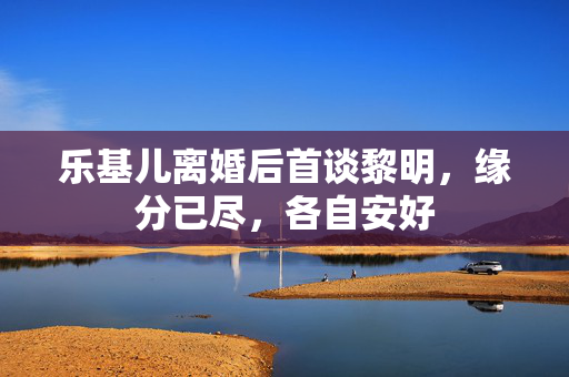 乐基儿离婚后首谈黎明，缘分已尽，各自安好