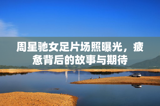 周星驰女足片场照曝光，疲惫背后的故事与期待
