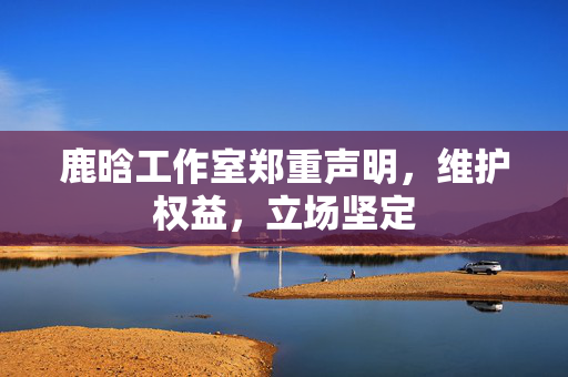 鹿晗工作室郑重声明，维护权益，立场坚定