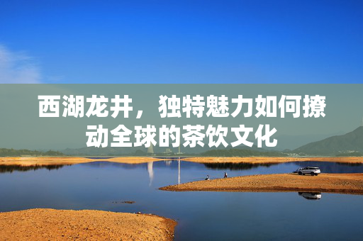 西湖龙井，独特魅力如何撩动全球的茶饮文化