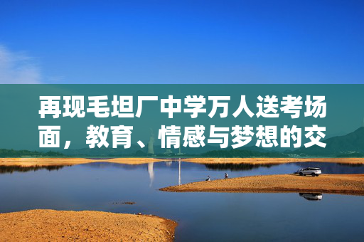 再现毛坦厂中学万人送考场面，教育、情感与梦想的交响盛典