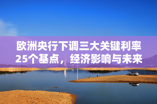 欧洲央行下调三大关键利率25个基点，经济影响与未来展望