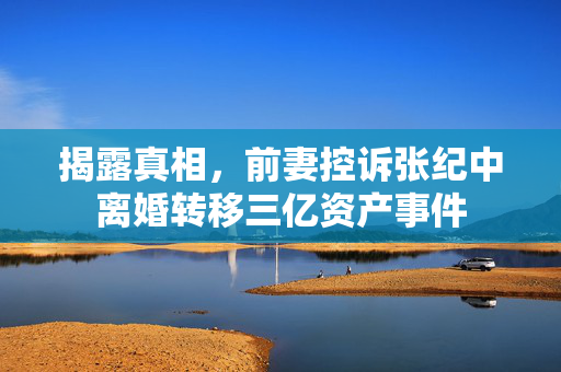 揭露真相，前妻控诉张纪中离婚转移三亿资产事件