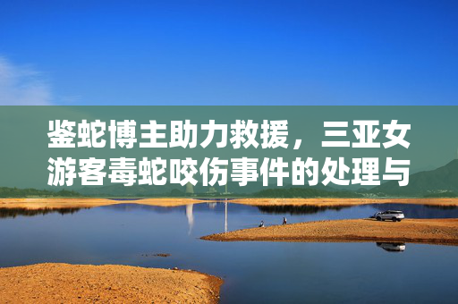 鉴蛇博主助力救援，三亚女游客毒蛇咬伤事件的处理与启示