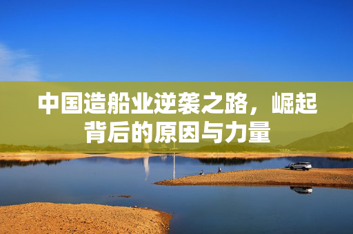 中国造船业逆袭之路，崛起背后的原因与力量