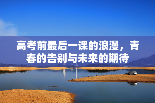 高考前最后一课的浪漫，青春的告别与未来的期待