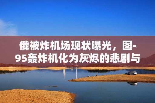 俄被炸机场现状曝光，图-95轰炸机化为灰烬的悲剧与反思