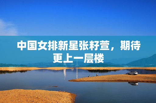 中国女排新星张籽萱，期待更上一层楼