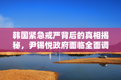 韩国紧急戒严背后的真相揭秘，尹锡悦政府面临全面调查