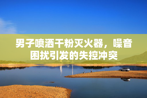 男子喷洒干粉灭火器，噪音困扰引发的失控冲突
