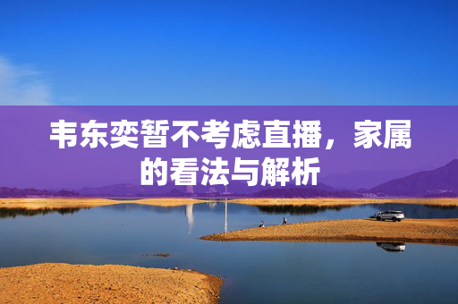 韦东奕暂不考虑直播，家属的看法与解析