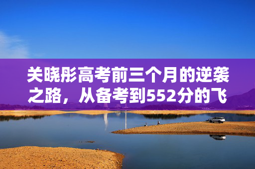 关晓彤高考前三个月的逆袭之路，从备考到552分的飞跃