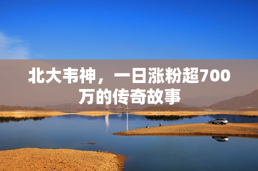 北大韦神，一日涨粉超700万的传奇故事