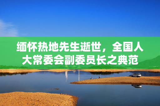 缅怀热地先生逝世，全国人大常委会副委员长之典范