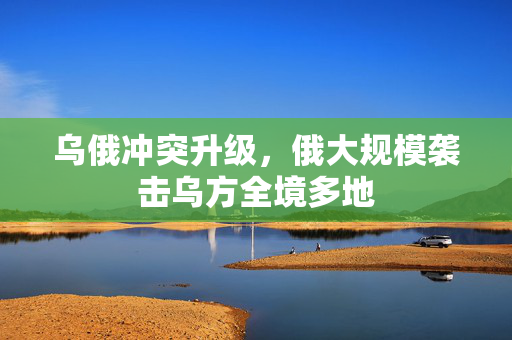 乌俄冲突升级，俄大规模袭击乌方全境多地