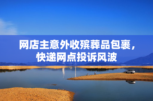 网店主意外收殡葬品包裹，快递网点投诉风波