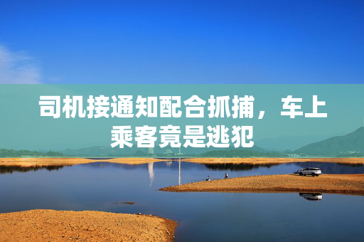 司机接通知配合抓捕，车上乘客竟是逃犯