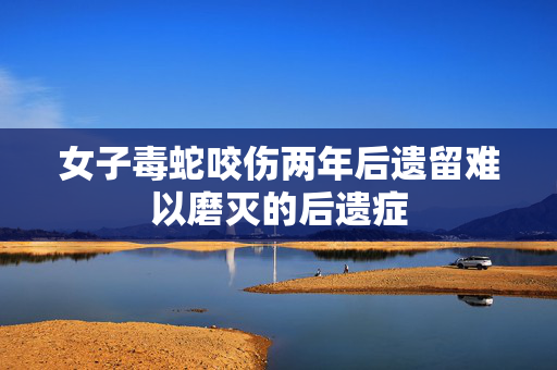女子毒蛇咬伤两年后遗留难以磨灭的后遗症