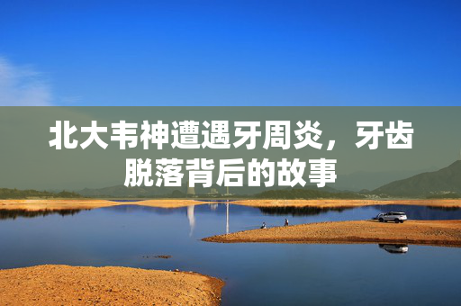 北大韦神遭遇牙周炎，牙齿脱落背后的故事
