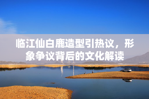 临江仙白鹿造型引热议，形象争议背后的文化解读