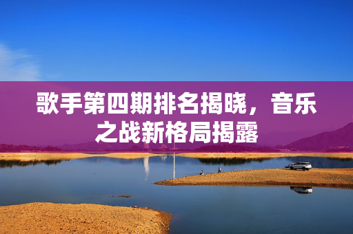 歌手第四期排名揭晓，音乐之战新格局揭露