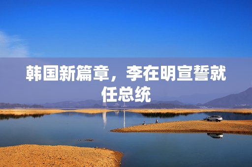 韩国新篇章，李在明宣誓就任总统