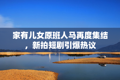 家有儿女原班人马再度集结，新拍短剧引爆热议