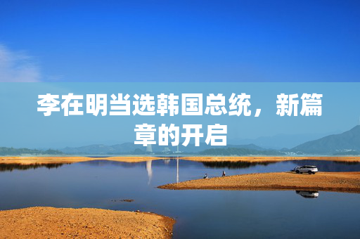李在明当选韩国总统，新篇章的开启