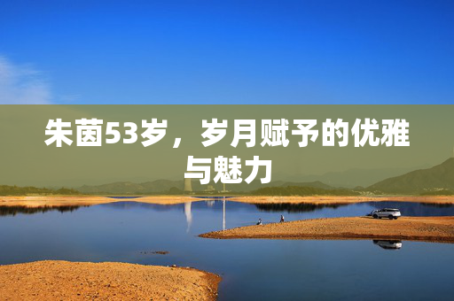 朱茵53岁，岁月赋予的优雅与魅力