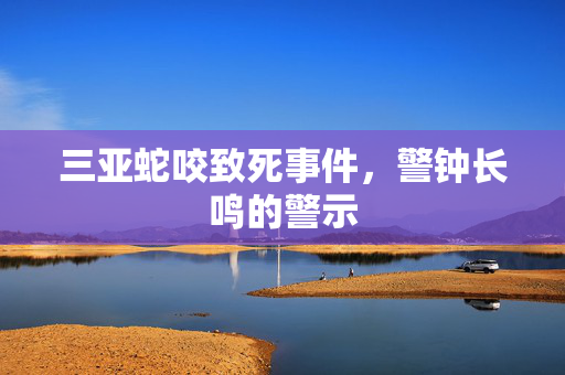 三亚蛇咬致死事件，警钟长鸣的警示