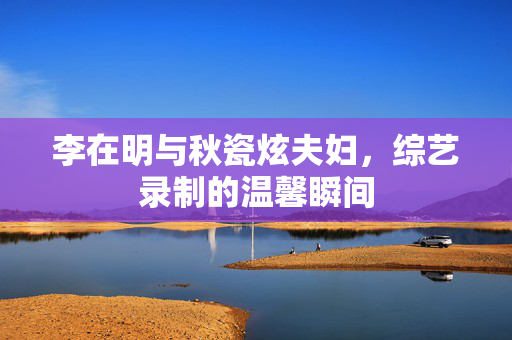 李在明与秋瓷炫夫妇，综艺录制的温馨瞬间