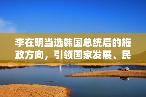 李在明当选韩国总统后的施政方向，引领国家发展、民生改善与经济振兴