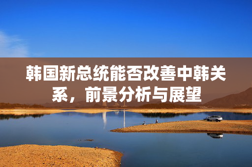 韩国新总统能否改善中韩关系，前景分析与展望
