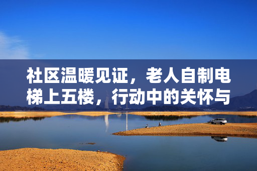 社区温暖见证，老人自制电梯上五楼，行动中的关怀与力量