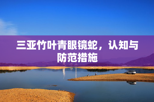 三亚竹叶青眼镜蛇，认知与防范措施