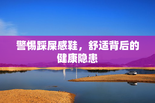 警惕踩屎感鞋，舒适背后的健康隐患