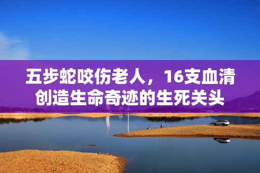 五步蛇咬伤老人，16支血清创造生命奇迹的生死关头