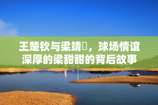 王楚钦与梁靖崑，球场情谊深厚的梁甜甜的背后故事