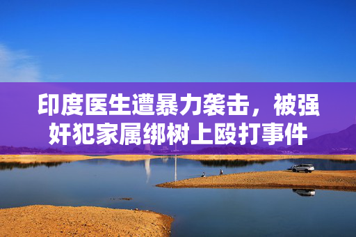 印度医生遭暴力袭击，被强奸犯家属绑树上殴打事件