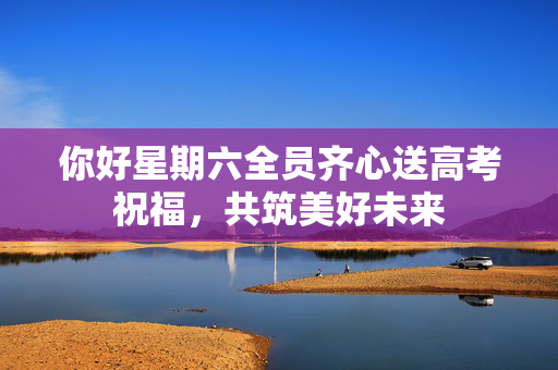 你好星期六全员齐心送高考祝福，共筑美好未来