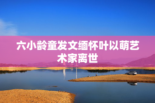 六小龄童发文缅怀叶以萌艺术家离世