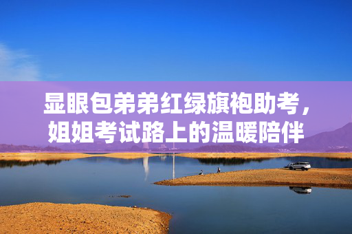 显眼包弟弟红绿旗袍助考，姐姐考试路上的温暖陪伴