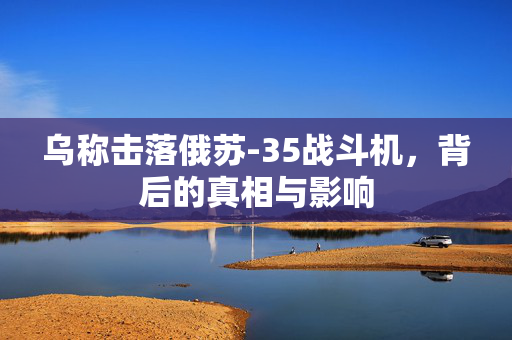 乌称击落俄苏-35战斗机，背后的真相与影响