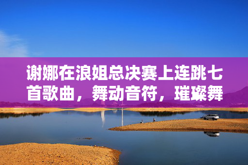 谢娜在浪姐总决赛上连跳七首歌曲，舞动音符，璀璨舞台的魅力展现