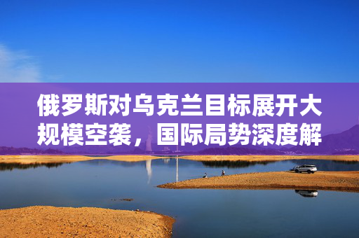 俄罗斯对乌克兰目标展开大规模空袭，国际局势深度解析