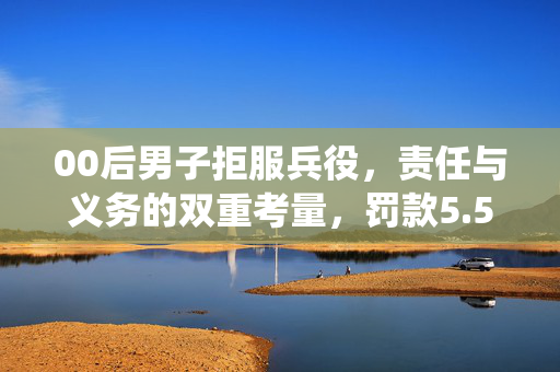 00后男子拒服兵役，责任与义务的双重考量，罚款5.5万引热议