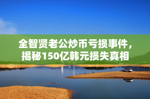 全智贤老公炒币亏损事件，揭秘150亿韩元损失真相