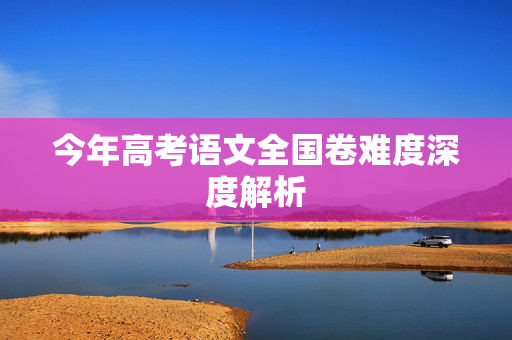 今年高考语文全国卷难度深度解析