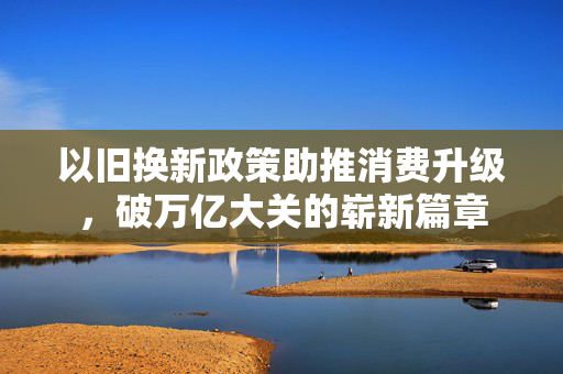 以旧换新政策助推消费升级，破万亿大关的崭新篇章