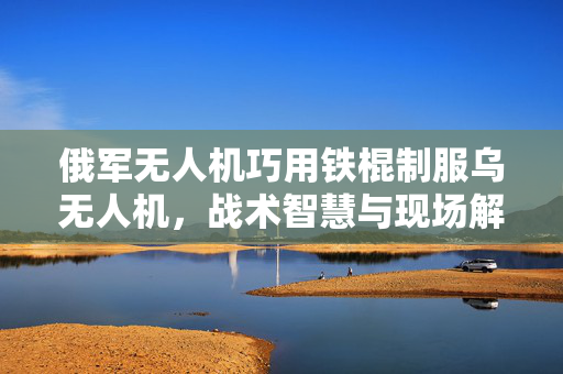 俄军无人机巧用铁棍制服乌无人机，战术智慧与现场解析